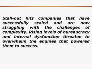 Stall-out hits companies that have
successfully scaled and are now
struggling with the challenges of
complexity. Rising levels of bureaucracy
and internal dysfunction threaten to
overwhelm the engines that powered
them to success.
 