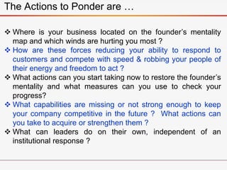The Actions to Ponder are …
 Where is your business located on the founder’s mentality
map and which winds are hurting you most ?
 How are these forces reducing your ability to respond to
customers and compete with speed & robbing your people of
their energy and freedom to act ?
 What actions can you start taking now to restore the founder’s
mentality and what measures can you use to check your
progress?
 What capabilities are missing or not strong enough to keep
your company competitive in the future ? What actions can
you take to acquire or strengthen them ?
 What can leaders do on their own, independent of an
institutional response ?
 