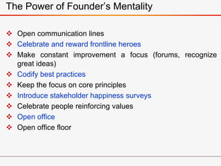  Open communication lines
 Celebrate and reward frontline heroes
 Make constant improvement a focus (forums, recognize
great ideas)
 Codify best practices
 Keep the focus on core principles
 Introduce stakeholder happiness surveys
 Celebrate people reinforcing values
 Open office
 Open office floor
The Power of Founder’s Mentality
 