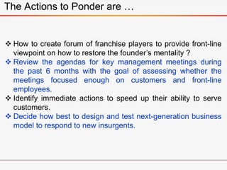 The Actions to Ponder are …
 How to create forum of franchise players to provide front-line
viewpoint on how to restore the founder’s mentality ?
 Review the agendas for key management meetings during
the past 6 months with the goal of assessing whether the
meetings focused enough on customers and front-line
employees.
 Identify immediate actions to speed up their ability to serve
customers.
 Decide how best to design and test next-generation business
model to respond to new insurgents.
 
