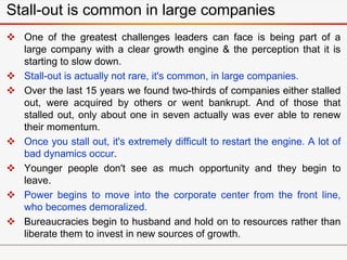  One of the greatest challenges leaders can face is being part of a
large company with a clear growth engine & the perception that it is
starting to slow down.
 Stall-out is actually not rare, it's common, in large companies.
 Over the last 15 years we found two-thirds of companies either stalled
out, were acquired by others or went bankrupt. And of those that
stalled out, only about one in seven actually was ever able to renew
their momentum.
 Once you stall out, it's extremely difficult to restart the engine. A lot of
bad dynamics occur.
 Younger people don't see as much opportunity and they begin to
leave.
 Power begins to move into the corporate center from the front line,
who becomes demoralized.
 Bureaucracies begin to husband and hold on to resources rather than
liberate them to invest in new sources of growth.
Stall-out is common in large companies
 