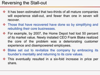  It has been estimated that two-thirds of all mature companies
will experience stall-out, and fewer than one in seven will
recover.
 Those that have recovered have done so by simplifying and
rebuilding their core businesses.
 For example, by 2007, the Home Depot had lost 50 percent
of its market value. Newly instated CEO Frank Blake realized
the core of the problem was a deteriorating customer
experience and disempowered employees.
 Blake set out to revitalize the company by embracing its
founder’s mentality and returning to its core values.
 This eventually resulted in a six-fold increase in price per
share.
Reversing the Stall-out
 