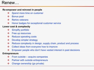 Re-empower and reinvest in people
 Spend more time on customer
 Bonus pool
 Rehire veterans
 Honor badges for exceptional customer service
Lower cost & complexity
 Simplify portfolio
 Free up resources
 Reduce operating costs
 Develop simpler strategy
 Reduce complexity in design, supply chain, product and process
 Collect ideas from everyone how to improve
 Empower people who don’t have vested interest in past decisions
Entrepreneurs
 From outside – acquire companies
 Partner with outside entrepreneurs
 Change ownership (go private)
Renew…
 