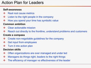 Self-awareness
 Real root cause metrics
 Listen to the right people in the company
 How you spend your time has symbolic value
Common ambition
 Clear actionable mission
 Reach out directly to the frontline, understand problems and customers
Create a compass
 Create non-negotiable guidelines for the company
 Get input from employees
 Turn it into action plan
Decision skills
 Often organizations are over managed and under led
 Managers do things right, leaders to the right things
 The efficiency of manager vs effectiveness of the leader
Action Plan for Leaders
 