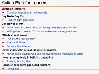 Janusian Thinking
 Consider opposites simultaneously
Say No to Say Yes
 Find the right good idea
Use power of 10x
 Don’t invest into everything achieving consistent mediocracy
 Willingness to invest 10x the normal resources to great ideas
“Hidden” root cause
 Pull out the real problem
 Ask the 5 Why’s
 Be an active listener
Invest massively in Next Generation leaders
 Never found anyone who said we overinvested massively in talent
Invest preemptively in building capability
 Training is a big deal
Focus on long term goals and horizons
 Invest in it
Action Plan for Leaders
 
