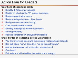 Guardians of speed and agility
 Simplify & Kill energy vampires
 Decide on who has the “D” (power to decide)
 Reduce organization layers
 Reduce ambiguity around the mission
 Realign resources (zero basing)
 Customer experience owner
 Monday meetings to resolve roadblocks
 Find repeatability
 Reduce constant new analysis from leaders
Share burden of leadership across Organization
 You and everyone else owns the problem (not pushing it around)
 Ban talk about “we’ve done this” “we do things this way”
 Ask for forgiveness, not permission to experiment
 One team!
 Pair veterans with newbies (experience and energy)
Action Plan for Leaders
 
