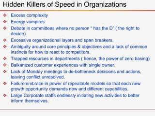  Excess complexity
 Energy vampires
 Debate in committees where no person “ has the D” ( the right to
decide)
 Excessive organizational layers and span breakers.
 Ambiguity around core principles & objectives and a lack of common
instincts for how to react to competitors.
 Trapped resources in departments ( hence, the power of zero basing)
 Balkanized customer experiences with single owner.
 Lack of Monday meetings to de-bottleneck decisions and actions,
leaving conflict unresolved.
 Failure embrace in power of repeatable models so that each new
growth opportunity demands new and different capabilities.
 Large Corporate staffs endlessly initiating new activities to better
inform themselves.
Hidden Killers of Speed in Organizations
 