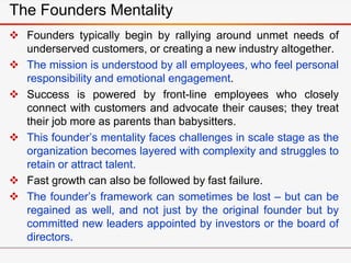  Founders typically begin by rallying around unmet needs of
underserved customers, or creating a new industry altogether.
 The mission is understood by all employees, who feel personal
responsibility and emotional engagement.
 Success is powered by front-line employees who closely
connect with customers and advocate their causes; they treat
their job more as parents than babysitters.
 This founder’s mentality faces challenges in scale stage as the
organization becomes layered with complexity and struggles to
retain or attract talent.
 Fast growth can also be followed by fast failure.
 The founder’s framework can sometimes be lost – but can be
regained as well, and not just by the original founder but by
committed new leaders appointed by investors or the board of
directors.
The Founders Mentality
 