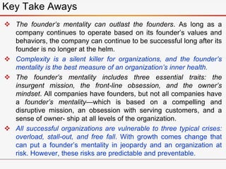  The founder’s mentality can outlast the founders. As long as a
company continues to operate based on its founder’s values and
behaviors, the company can continue to be successful long after its
founder is no longer at the helm.
 Complexity is a silent killer for organizations, and the founder’s
mentality is the best measure of an organization’s inner health.
 The founder’s mentality includes three essential traits: the
insurgent mission, the front-line obsession, and the owner’s
mindset. All companies have founders, but not all companies have
a founder’s mentality—which is based on a compelling and
disruptive mission, an obsession with serving customers, and a
sense of owner- ship at all levels of the organization.
 All successful organizations are vulnerable to three typical crises:
overload, stall-out, and free fall. With growth comes change that
can put a founder’s mentality in jeopardy and an organization at
risk. However, these risks are predictable and preventable.
Key Take Aways
 