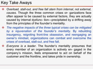  Overload, stall-out, and free fall stem from internal, not external,
causes. Though the three common crises or- ganizations face
often appear to be caused by external factors, they are actually
caused by internal dysfunc- tion—precipitated by a drifting away
from the principles of the founder’s mentality.
 The negative impacts of the three typical crises can be mitigated
by a rejuvenation of the founder’s mentality. By rebuilding
insurgency, reigniting front-line obsession, and reengaging an
owner’s mindset, organizations can combat and overcome the
crises of overload, stall-out, and free fall.
 Everyone is a leader. The founder’s mentality presumes that
every member of an organization is actively en- gaged in the
company’s mission, feels empowered to act on behalf of the
customer and the frontline, and takes pride in ownership.
Key Take Aways
 