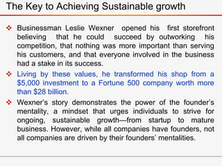  Businessman Leslie Wexner opened his first storefront
believing that he could succeed by outworking his
competition, that nothing was more important than serving
his customers, and that everyone involved in the business
had a stake in its success.
 Living by these values, he transformed his shop from a
$5,000 investment to a Fortune 500 company worth more
than $28 billion.
 Wexner’s story demonstrates the power of the founder’s
mentality, a mindset that urges individuals to strive for
ongoing, sustainable growth—from startup to mature
business. However, while all companies have founders, not
all companies are driven by their founders’ mentalities.
The Key to Achieving Sustainable growth
 