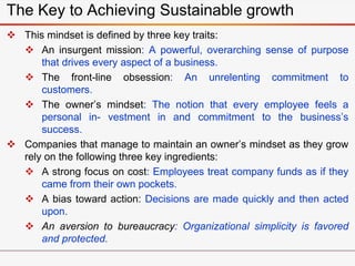  This mindset is defined by three key traits:
 An insurgent mission: A powerful, overarching sense of purpose
that drives every aspect of a business.
 The front-line obsession: An unrelenting commitment to
customers.
 The owner’s mindset: The notion that every employee feels a
personal in- vestment in and commitment to the business’s
success.
 Companies that manage to maintain an owner’s mindset as they grow
rely on the following three key ingredients:
 A strong focus on cost: Employees treat company funds as if they
came from their own pockets.
 A bias toward action: Decisions are made quickly and then acted
upon.
 An aversion to bureaucracy: Organizational simplicity is favored
and protected.
The Key to Achieving Sustainable growth
 