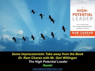 Some Impressionistic Take away from the Book
Dr. Ram Charan with Mr. Geri Willingan
The High Potential Leader
Ramki
ramaddster@gmail.com
 