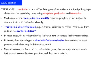 2.2.	
  Media+on	
  

CEFRL (2001): mediation = one of the four types of activities in the foreign language
   classroom, the remaining three being reception, production and interaction.
•  Mediation makes communication possible between people who are unable, to
   communicate with each other directly.
•  Translation or interpretation, a paraphrase, summary or record, provides a third
   party with a (re)formulation”
•  In most cases, the user is producing their own text to express their own meanings.
•  In others, they are acting as a channel of communication between two or more
   persons, mediation, may be interactive or not.
•  Most situations involve a mixture of activity types. For example, students read a
   text, answer comprehension questions and then summarize it.
 