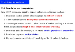 2.3.	
  Ac+vi+es	
  for	
  media+on	
  

2.3.1. Translation and interpretation
Kaye (2009) considers a negative impact on learners and then on teachers:
    1. Translation teaches learners about language, but not how to use it
    2. It does not help learners develop their communication skills
    3. It encourages learners to use L1, when the aim of modern teaching is to remove
    it from the classroom except in cases of relevant code-switching
    4. Translation activities are tricky to set up and entail a great deal of preparation
    5. Translation requires a motivated class
    6. The teacher needs a sophisticated knowledge of the L1 and the L2 culture.
 