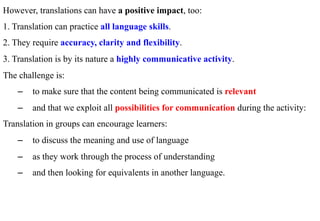 However, translations can have a positive impact, too:
1. Translation can practice all language skills.
2. They require accuracy, clarity and flexibility.
3. Translation is by its nature a highly communicative activity.
The challenge is:
    –  to make sure that the content being communicated is relevant
    –  and that we exploit all possibilities for communication during the activity:
Translation in groups can encourage learners:
    –  to discuss the meaning and use of language
    –  as they work through the process of understanding
    –  and then looking for equivalents in another language.
 