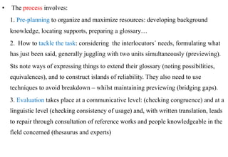 •  The process involves:
  1. Pre-planning to organize and maximize resources: developing background
  knowledge, locating supports, preparing a glossary…
  2. How to tackle the task: considering the interlocutors´ needs, formulating what
  has just been said, generally juggling with two units simultaneously (previewing).
  Sts note ways of expressing things to extend their glossary (noting possibilities,
  equivalences), and to construct islands of reliability. They also need to use
  techniques to avoid breakdown – whilst maintaining previewing (bridging gaps).
  3. Evaluation takes place at a communicative level: (checking congruence) and at a
  linguistic level (checking consistency of usage) and, with written translation, leads
  to repair through consultation of reference works and people knowledgeable in the
  field concerned (thesaurus and experts)
 