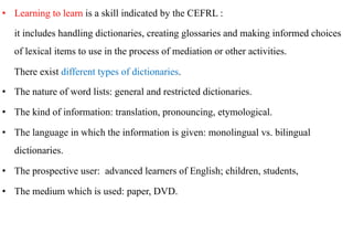 •  Learning to learn is a skill indicated by the CEFRL :

   it includes handling dictionaries, creating glossaries and making informed choices
   of lexical items to use in the process of mediation or other activities.

   There exist different types of dictionaries.

•  The nature of word lists: general and restricted dictionaries.

•  The kind of information: translation, pronouncing, etymological.

•  The language in which the information is given: monolingual vs. bilingual
   dictionaries.

•  The prospective user: advanced learners of English; children, students,

•  The medium which is used: paper, DVD.
 