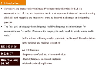 1.	
  Introduc,on	
  
•  Nowadays, the approach recommended by educational authorities for ELT is a
   communicative, eclectic, and task-based one in which communication and interaction using
   all skills, both receptive and productive, are to be fostered in all stages of the learning
   process.
•  The final goal of language is not language itself but language as an instrument for
   communication, “…so that SS can use the language to understand, to speak, to read and to
   write.”
                        In this unit we will analyse what pertains to mediation skills and activities
                        in the national and regional legislation
RD 1631/ 06
                        We will focus on:
D 231/ 07               - the processes of oral and written mediation

Directive Aug           -  their differences, stages and strategies
10 / 07                 -  their educational implication
 