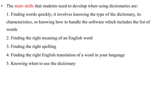 •  The main skills that students need to develop when using dictionaries are:
   1. Finding words quickly; it involves knowing the type of the dictionary, its
   characteristics, or knowing how to handle the software which includes the list of
   words
   2. Finding the right meaning of an English word
   3. Finding the right spelling
   4. Finding the right English translation of a word in your language
   5. Knowing when to use the dictionary
 