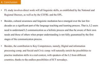 4.	
  Conclusion	
  

•  FL study involves direct work will all linguistic skills, as established by the National and
   Regional Decrees, as well as by the CEFRL and the EPL.

•  Besides, cultural awareness and linguistic mediation have emerged over the last few
   decades as a significant part of the language teaching and learning process. That is, L2 users
   need to understand L2 communication as a holistic process and thus be aware of their own
   needs and those of others when proper understanding is not fully guaranteed by the first
   stages of the communication process.

•  Besides, the contribution to Key Competences, namely, Digital and information
   processing comp, and Social and Civic comp. will naturally enrich the possibilities to
   practise mediation skills in a real context, with speakers of the L2 from different
   countries, thanks to the endless possibilities of ICT nowadays.
 