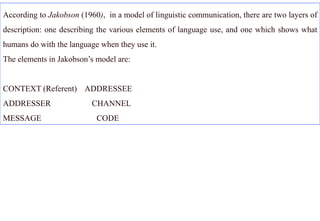 According to Jakobson (1960), in a model of linguistic communication, there are two layers of
description: one describing the various elements of language use, and one which shows what
humans do with the language when they use it.
The elements in Jakobson’s model are:


CONTEXT (Referent) ADDRESSEE
ADDRESSER                 CHANNEL
MESSAGE                    CODE
 