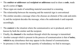 •  The emitter or addresser and recipient or addressee need to share a code, made
   up of a series of signs.
•  These signs are made of something material associated to a meaning.
•  The relationship between the meaning and the material sign is conventional
•  The emitter encodes a message when s/he chooses an element of the code and emits
   it; and the recipient decodes the message, when s/he understands it and responds
   accordingly.

•  The context is the situation where the communicative act is produced, and it is
   known by both the emitter and the recipient.
•  Finally, the channel is the medium through which the message is transmitted.
•  Another concept which is present in the process of communication is that of noise,
   which is any disturbance that may appear in the channel of communication.
•  Its presence is the reason for the quantity of redundancy we find in messages.
 