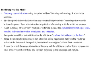 The Interpretative Mode
•  One-way communication using receptive skills of listening and reading, & sometimes
     viewing.
•  The interpretive mode is focused on the cultural interpretation of meanings that occur in
     written & spoken form without active negotiation of meaning with the writer or speaker.
•    Such instances of "one-way" reading or listening include the cultural interpretation of texts,
     movies, radio and television broadcasts, and speeches.
•  Interpretation differs in that it implies the ability to "read (or listen) between the lines."
•  Since the interpretive mode does not allow for active negotiation between the reader &
     writer or the listener & the speaker, it requires knowledge of culture from the outset.
•  It must be noted, however, that cultural literacy and the ability to read or listen between the
     lines are developed over time and through exposure to the language and culture.
 