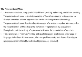 The Presentational Mode
•  1-way communication using productive skills of speaking and writing, sometimes showing.
•  The presentational mode refers to the creation of formal messages to be interpreted by
   listeners or readers without opportunities for the active negotiation of meaning.
•  The presentational mode describes how the creator of a written or spoken utterance orders
   the presentation of text to achieve the maximum comprehension by an audience.
•  Examples include the writing of reports and articles or the presentation of speeches.
•  These examples of "one-way" writing and speaking require a substantial knowledge of
   language and culture from the outset, since the goal is to make sure that the listening or
   reading audience will readily understand the messages conveyed.
 