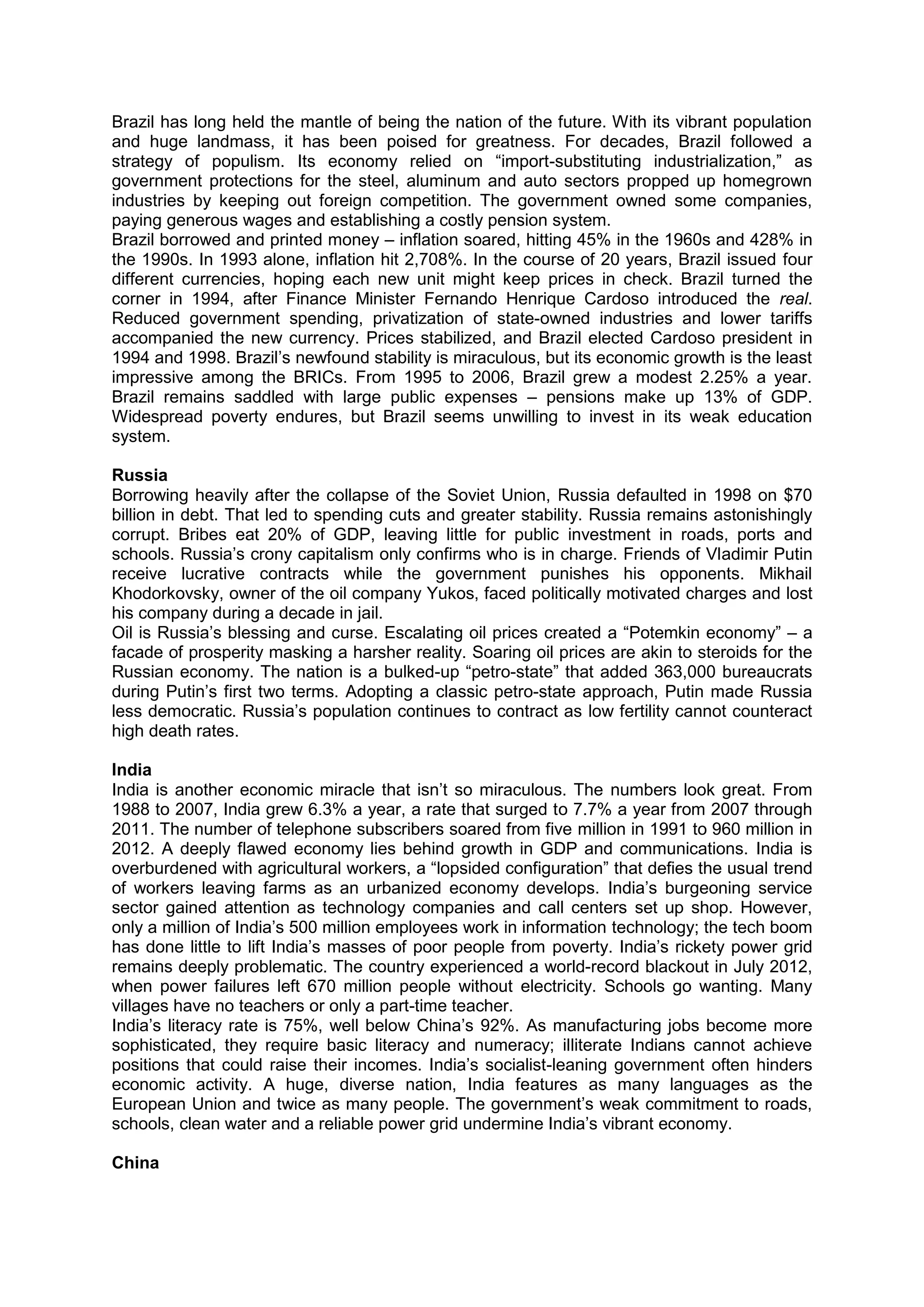 Brazil has long held the mantle of being the nation of the future. With its vibrant population
and huge landmass, it has been poised for greatness. For decades, Brazil followed a
strategy of populism. Its economy relied on “import-substituting industrialization,” as
government protections for the steel, aluminum and auto sectors propped up homegrown
industries by keeping out foreign competition. The government owned some companies,
paying generous wages and establishing a costly pension system.
Brazil borrowed and printed money – inflation soared, hitting 45% in the 1960s and 428% in
the 1990s. In 1993 alone, inflation hit 2,708%. In the course of 20 years, Brazil issued four
different currencies, hoping each new unit might keep prices in check. Brazil turned the
corner in 1994, after Finance Minister Fernando Henrique Cardoso introduced the real.
Reduced government spending, privatization of state-owned industries and lower tariffs
accompanied the new currency. Prices stabilized, and Brazil elected Cardoso president in
1994 and 1998. Brazil’s newfound stability is miraculous, but its economic growth is the least
impressive among the BRICs. From 1995 to 2006, Brazil grew a modest 2.25% a year.
Brazil remains saddled with large public expenses – pensions make up 13% of GDP.
Widespread poverty endures, but Brazil seems unwilling to invest in its weak education
system.
Russia
Borrowing heavily after the collapse of the Soviet Union, Russia defaulted in 1998 on $70
billion in debt. That led to spending cuts and greater stability. Russia remains astonishingly
corrupt. Bribes eat 20% of GDP, leaving little for public investment in roads, ports and
schools. Russia’s crony capitalism only confirms who is in charge. Friends of Vladimir Putin
receive lucrative contracts while the government punishes his opponents. Mikhail
Khodorkovsky, owner of the oil company Yukos, faced politically motivated charges and lost
his company during a decade in jail.
Oil is Russia’s blessing and curse. Escalating oil prices created a “Potemkin economy” – a
facade of prosperity masking a harsher reality. Soaring oil prices are akin to steroids for the
Russian economy. The nation is a bulked-up “petro-state” that added 363,000 bureaucrats
during Putin’s first two terms. Adopting a classic petro-state approach, Putin made Russia
less democratic. Russia’s population continues to contract as low fertility cannot counteract
high death rates.
India
India is another economic miracle that isn’t so miraculous. The numbers look great. From
1988 to 2007, India grew 6.3% a year, a rate that surged to 7.7% a year from 2007 through
2011. The number of telephone subscribers soared from five million in 1991 to 960 million in
2012. A deeply flawed economy lies behind growth in GDP and communications. India is
overburdened with agricultural workers, a “lopsided configuration” that defies the usual trend
of workers leaving farms as an urbanized economy develops. India’s burgeoning service
sector gained attention as technology companies and call centers set up shop. However,
only a million of India’s 500 million employees work in information technology; the tech boom
has done little to lift India’s masses of poor people from poverty. India’s rickety power grid
remains deeply problematic. The country experienced a world-record blackout in July 2012,
when power failures left 670 million people without electricity. Schools go wanting. Many
villages have no teachers or only a part-time teacher.
India’s literacy rate is 75%, well below China’s 92%. As manufacturing jobs become more
sophisticated, they require basic literacy and numeracy; illiterate Indians cannot achieve
positions that could raise their incomes. India’s socialist-leaning government often hinders
economic activity. A huge, diverse nation, India features as many languages as the
European Union and twice as many people. The government’s weak commitment to roads,
schools, clean water and a reliable power grid undermine India’s vibrant economy.
China
 