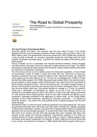 The Road to Global Prosperity
Michael Mandelbaum
From THE ROAD TO GLOBAL PROSPERITY by Michael Mandelbaum.
223 pages
The Top Priority in International Affairs
Economic growth isn’t dead. The recession and the euro crisis hit hard in the United
Statesand Europe, but the emerging markets of Brazil, Russia, India and China, that is, the
BRIC nations, grew. The global trend of economic growth from 1991 to 2008 took a break for
a time but then continued, as economic expansion proved the most likely path for world
markets. Prosperity must keep going – it governs the health and safety of the world’s seven
billion people.
Pursuit of wealth can be a cooperative and mutually beneficial endeavor. Power struggles
end with winners and losers; economic expansion creates winners on all sides. The money
generated by international trade boosts living standards, fosters political stability andcreates
an incentive for adversaries to get along.
The 21st century will be an era of relative peace and democratic capitalism. A new mindset
of “war-aversion” avails; it’s better to trade and invest with your rivals than to make war.
Weaponry advances have also raised the stakes of war. Advanced nations can easily kill
many people and are less willing to do so. Yet war has not disappeared. Conflict in Congo
claimed five million people in the 1990s. Because Congo matters little to the world economy,
its war created no fiscal waves outside Central Africa. War would shock the economies of
North America, Europe and Asia – and so has become rare. The newly emergent powers of
Russia, India and China have less war-aversion than the West’s developed nations. Though
they are less skittish about war, they remain reluctant to engage in it. China, for instance,
would see a declaration of sovereignty by Taiwan as an act of war. Yet China is so
intertwined in the global economy that it can’t afford a conflict that might disrupt commerce
or invite sanctions from trading partners. Costs of war make invasions and fighting a poor
investment, especially compared to the alternative of vibrant trade. As the United States
emerged as the world’s policeman, spending by American consumers – not fighting by
American soldiers – has proven the most powerful driver of global prosperity over the past
seven decades.
International trade is a force for good, fostering cooperation and discouraging war. Yet many
governments still protect their economies from free trade. Protectionism, deeply embedded
in 20th-century nationalism, remains a powerful force in global politics. Nations recognizethat
globalism can be economically disruptive. A country that enters world markets runs the risk
that some of its citizens will lose their jobs because they can’t compete with those who
produce similar goods and services elsewhere. Governments respond to this threat by
creating barriers to foreign competitors, like high tariffs on imports. Political pressure also
can thwart cross-border investments. For instance, in 2005 a state-run firm from China tried
to buy Unocal, an American oil company. In 2006, Dubai Ports World sought to take over a
 