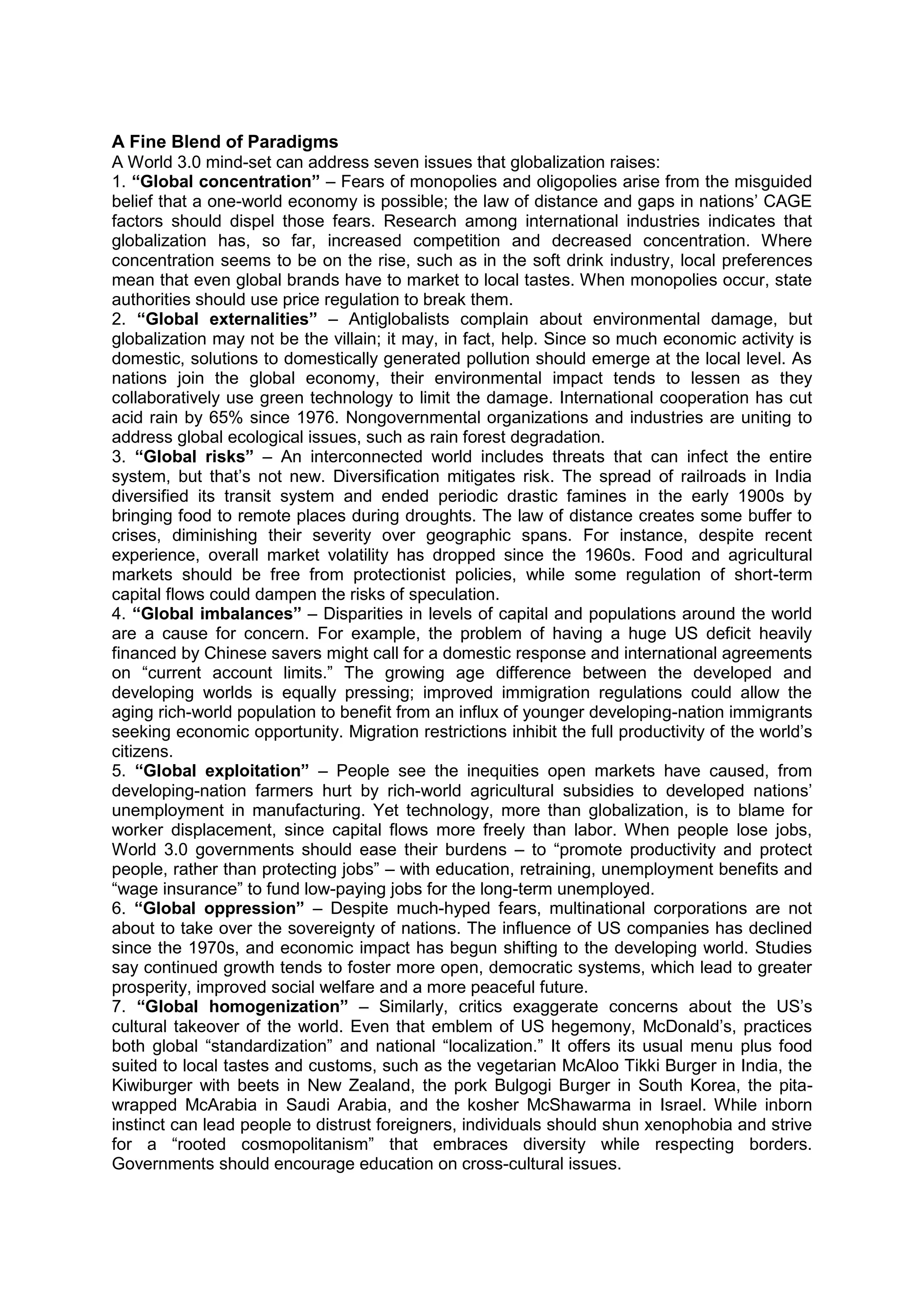A Fine Blend of Paradigms
A World 3.0 mind-set can address seven issues that globalization raises:
1. “Global concentration” – Fears of monopolies and oligopolies arise from the misguided
belief that a one-world economy is possible; the law of distance and gaps in nations’ CAGE
factors should dispel those fears. Research among international industries indicates that
globalization has, so far, increased competition and decreased concentration. Where
concentration seems to be on the rise, such as in the soft drink industry, local preferences
mean that even global brands have to market to local tastes. When monopolies occur, state
authorities should use price regulation to break them.
2. “Global externalities” – Antiglobalists complain about environmental damage, but
globalization may not be the villain; it may, in fact, help. Since so much economic activity is
domestic, solutions to domestically generated pollution should emerge at the local level. As
nations join the global economy, their environmental impact tends to lessen as they
collaboratively use green technology to limit the damage. International cooperation has cut
acid rain by 65% since 1976. Nongovernmental organizations and industries are uniting to
address global ecological issues, such as rain forest degradation.
3. “Global risks” – An interconnected world includes threats that can infect the entire
system, but that’s not new. Diversification mitigates risk. The spread of railroads in India
diversified its transit system and ended periodic drastic famines in the early 1900s by
bringing food to remote places during droughts. The law of distance creates some buffer to
crises, diminishing their severity over geographic spans. For instance, despite recent
experience, overall market volatility has dropped since the 1960s. Food and agricultural
markets should be free from protectionist policies, while some regulation of short-term
capital flows could dampen the risks of speculation.
4. “Global imbalances” – Disparities in levels of capital and populations around the world
are a cause for concern. For example, the problem of having a huge US deficit heavily
financed by Chinese savers might call for a domestic response and international agreements
on “current account limits.” The growing age difference between the developed and
developing worlds is equally pressing; improved immigration regulations could allow the
aging rich-world population to benefit from an influx of younger developing-nation immigrants
seeking economic opportunity. Migration restrictions inhibit the full productivity of the world’s
citizens.
5. “Global exploitation” – People see the inequities open markets have caused, from
developing-nation farmers hurt by rich-world agricultural subsidies to developed nations’
unemployment in manufacturing. Yet technology, more than globalization, is to blame for
worker displacement, since capital flows more freely than labor. When people lose jobs,
World 3.0 governments should ease their burdens – to “promote productivity and protect
people, rather than protecting jobs” – with education, retraining, unemployment benefits and
“wage insurance” to fund low-paying jobs for the long-term unemployed.
6. “Global oppression” – Despite much-hyped fears, multinational corporations are not
about to take over the sovereignty of nations. The influence of US companies has declined
since the 1970s, and economic impact has begun shifting to the developing world. Studies
say continued growth tends to foster more open, democratic systems, which lead to greater
prosperity, improved social welfare and a more peaceful future.
7. “Global homogenization” – Similarly, critics exaggerate concerns about the US’s
cultural takeover of the world. Even that emblem of US hegemony, McDonald’s, practices
both global “standardization” and national “localization.” It offers its usual menu plus food
suited to local tastes and customs, such as the vegetarian McAloo Tikki Burger in India, the
Kiwiburger with beets in New Zealand, the pork Bulgogi Burger in South Korea, the pita-
wrapped McArabia in Saudi Arabia, and the kosher McShawarma in Israel. While inborn
instinct can lead people to distrust foreigners, individuals should shun xenophobia and strive
for a “rooted cosmopolitanism” that embraces diversity while respecting borders.
Governments should encourage education on cross-cultural issues.
 
