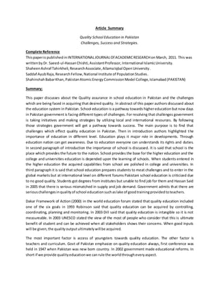 Article Summary
Quality School Education in Pakistan
Challenges, Success and Strategies.
Complete Reference
Thispaperis publishedin INTERNATIONALJOURNALOf ACADEMICRESEARCH on March, 2011. This was
writtenby Dr. Saeed-ul-HassanChishti,AssistantProfessor, International IslamicUniversity.
ShaheenAshraf Tahirkheli, ResearchAssociate,AllamaIqbal OpenUniversity.
Saddaf AyubRaja, ResearchFellow,National Institute of PopulationStudies.
ShahinshahBabarKhan,PakistanAtomicEnergyCommissionModel College,Islamabad(PAKISTAN)
Summary;
This paper discusses about the Quality assurance in school education in Pakistan and the challenges
which are being faced in acquiring that desired quality. In abstract of this paper authors discussed about
the education system in Pakistan. School education is a pathway towards highereducation but now days
in Pakistan government is facing different types of challenges. For resolving that challenges government
is taking initiatives and making strategies by utilizing local and international resources. By following
those strategies government will get a pathway towards success. The main purpose is to find that
challenges which effect quality education in Pakistan. Then in introduction authors highlighted the
importance of education in different level. Education plays it major role in developments. Through
education nation can get awareness. Due to education everyone can understands its rights and duties.
In second paragraph of introduction the importance of school is discussed. It is said that school is the
place which provides the future to the nation. School provides the base for the higher education and the
college and universities education is depended upon the learning of schools. When students entered in
the higher education the acquired capabilities from school are polished in college and universities. In
third paragraph it is said that school education prepares students to meat challenges and to enter in the
global markets but at international level on different forums Pakistani school education is criticized due
to no good quality. Students got degrees from institutes but unable to find job for them and Hassan Said
in 2005 that there is serious mismatched in supply and job demand. Government admits that there are
seriouschallengesinqualityof school educationsuchaslake of goodtrainingprovidedtoteachers.
Dakar Framework of Action (2000) in the world education forum stated that quality education included
one of the six goals in 1993 Robinson said that quality education can be acquired by controlling,
coordinating, planning and monitoring. In 2003 Dill said that quality education is intangible so it is not
measureable. In 2003 UNESCO stated the view of the most of people who consider that this is ultimate
benefit of student and can be achieved when all stakeholders shows their concerns. When good inputs
will be given,the qualityoutputultimatelywill be acquired.
The most important factor is access of youngsters towards quality education. The other factor is
teachers and curriculum. Govt of Pakistan emphasize on quality education always, first conference was
held in 1947 when Pakistan was new born country. In 2002 government made educational reforms. In
short if we provide qualityeducationwe canrule the worldthrougheveryaspect.
 