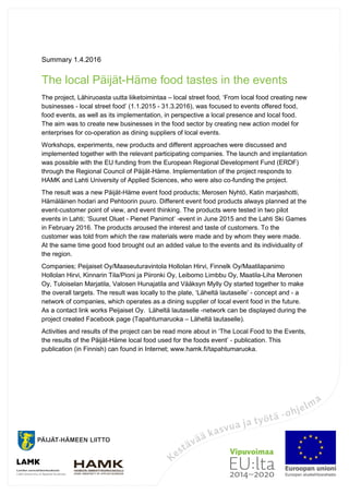 Summary 1.4.2016
The local Päijät-Häme food tastes in the events
The project, Lähiruoasta uutta liiketoimintaa – local street food, ‘From local food creating new
businesses - local street food’ (1.1.2015 - 31.3.2016), was focused to events offered food,
food events, as well as its implementation, in perspective a local presence and local food.
The aim was to create new businesses in the food sector by creating new action model for
enterprises for co-operation as dining suppliers of local events.
Workshops, experiments, new products and different approaches were discussed and
implemented together with the relevant participating companies. The launch and implantation
was possible with the EU funding from the European Regional Development Fund (ERDF)
through the Regional Council of Päijät-Häme. Implementation of the project responds to
HAMK and Lahti University of Applied Sciences, who were also co-funding the project.
The result was a new Päijät-Häme event food products; Merosen Nyhtö, Katin marjashotti,
Hämäläinen hodari and Pehtoorin puuro. Different event food products always planned at the
event-customer point of view, and event thinking. The products were tested in two pilot
events in Lahti; ‘Suuret Oluet - Pienet Panimot’ -event in June 2015 and the Lahti Ski Games
in February 2016. The products aroused the interest and taste of customers. To the
customer was told from which the raw materials were made and by whom they were made.
At the same time good food brought out an added value to the events and its individuality of
the region.
Companies; Peijaiset Oy/Maaseuturavintola Hollolan Hirvi, Finnelk Oy/Maatilapanimo
Hollolan Hirvi, Kinnarin Tila/Pioni ja Piironki Oy, Leibomo Limbbu Oy, Maatila-Liha Meronen
Oy, Tuloiselan Marjatila, Valosen Hunajatila and Vääksyn Mylly Oy started together to make
the overall targets. The result was locally to the plate, ‘Läheltä lautaselle’ - concept and - a
network of companies, which operates as a dining supplier of local event food in the future.
As a contact link works Peijaiset Oy. Läheltä lautaselle -network can be displayed during the
project created Facebook page (Tapahtumaruoka – Läheltä lautaselle).
Activities and results of the project can be read more about in ‘The Local Food to the Events,
the results of the Päijät-Häme local food used for the foods event’ - publication. This
publication (in Finnish) can found in Internet; www.hamk.fi/tapahtumaruoka.
 