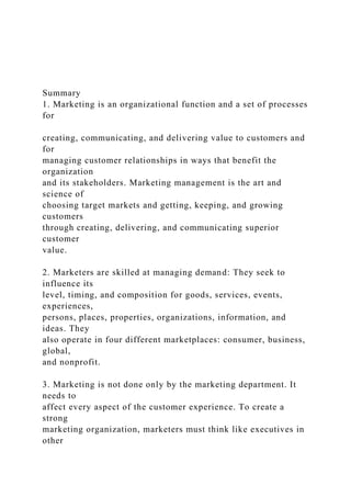 Summary
1. Marketing is an organizational function and a set of processes
for
creating, communicating, and delivering value to customers and
for
managing customer relationships in ways that benefit the
organization
and its stakeholders. Marketing management is the art and
science of
choosing target markets and getting, keeping, and growing
customers
through creating, delivering, and communicating superior
customer
value.
2. Marketers are skilled at managing demand: They seek to
influence its
level, timing, and composition for goods, services, events,
experiences,
persons, places, properties, organizations, information, and
ideas. They
also operate in four different marketplaces: consumer, business,
global,
and nonprofit.
3. Marketing is not done only by the marketing department. It
needs to
affect every aspect of the customer experience. To create a
strong
marketing organization, marketers must think like executives in
other
 