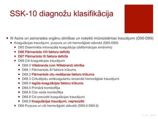 SSK-10 diagnožu klasifikācija 
¡ III Asins un asinsrades orgānu slimības un noteikti imūnsistēmas traucējumi (D50-D89) 
¡ Koagulācijas traucējumi, purpura un citi hemorāģiski stāvokļi (D65-D69) 
¡ D65 Diseminēta intravazāla koagulācija (defibrinācijas sindroms) 
¡ D66 Pārmantots VIII faktora deficīts 
¡ D67 Pārmantots IX faktora deficīts 
¡ D68 Citi koagulācijas traucējumi 
¡ D68.0 Villebranda (von Willebrand) slimība 
¡ D68.1 Pārmantots XI faktora trūkums 
¡ D68.2 Pārmantots citu recēšanas faktoru trūkums 
¡ D68.3 Cirkulējošu antikoagulantu ierosināti hemorāģiski traucējumi 
¡ D68.4 Iegūts koagulācijas faktoru trūkums 
¡ D68.5 Primārā trombofīlija 
¡ D68.6 Cita veida trombofīlija 
¡ D68.8 Citi precizēti koagulācijas traucējumi 
¡ D68.9 Koagulācijas traucējumi, neprecizēti 
¡ D69 Purpura un citi hemorāģiski stāvokļi (D69.0-D69.9) 
Avots: SPKC 
 