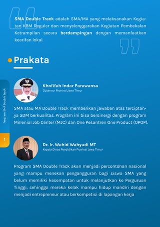 Prakata
1
Program
SMA
Double
Track
SMA Double Track adalah SMA/MA yang melaksanakan Kegia-
tan KBM Reguler dan menyelenggarakan Kegiatan Pembekalan
Ketrampilan secara berdampingan dengan memanfaatkan
kearifan lokal.
Dr. Ir. Wahid Wahyudi MT
Kepala Dinas Pendidikan Provinsi Jawa Timur
Khoﬁfah Indar Parawansa
Gubernur Provinsi Jawa Timur
SMA atau MA Double Track memberikan jawaban atas terciptan-
ya SDM berkualitas. Program ini bisa bersinergi dengan program
Millenial Job Center (MJC) dan One Pesantren One Product (OPOP).
Program SMA Double Track akan menjadi percontohan nasional
yang mampu menekan pengangguran bagi siswa SMA yang
belum memiliki kesempatan untuk melanjutkan ke Perguruan
Tinggi, sehingga mereka kelak mampu hidup mandiri dengan
menjadi entrepreneur atau berkompetisi di lapangan kerja
 