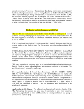 Benefit to nominee of employee - If an employee dies during employment, his nominee or
family member gets an amount equal to average balance in the Provident Fund Account
of the deceased employee during last 12 months. If such balance is more than Rs. 35,000,
the insurance amount payable is Rs. 35,000 plus 25% of the amount in excess of Rs.
35,000, subject to overall limit of Rs. 60,000. If the employees are covered under another
life insurance scheme whose benefits are better than this scheme, an exemption from this
scheme can be obtained. [Increased to 35,000 and 60000 w.e.f. 13.6.2000]…
The Employees State Insurance Act (ESI Act)
The ESI Act has been passed to provide for certain benefits to employees in case of
sickness, maternity and employment injury and to make provisions for related matters. As
the name suggests, it is basically an ‘insurance’ scheme i.e. employee gets benefits if he
is sick or disabled.
ESIC - Employees State Insurance Corporation (ESIC) has been formed to supervise the
scheme under section 3 of the Act. The Corporation supervises and controls the ESI
scheme.
NO DISMISSAL OR PUNISHMENT DURING PERIOD OF SICKNESS - Section 73 of
the Act provides that no employer shall dismiss, discharge or reduce or otherwise punish
an employee during the period employee is in receipt of sickness benefit or maternity
benefit. He also cannot dismiss, discharge or otherwise punish employee when he is in
receipt of disablement benefit or is under medical treatment or is absent from work due to
sickness.
This gives protection to employee when he is in receipt of sickness benefit or maternity
benefit. Employer cannot take disciplinary action against employee in such cases. This
provision is grossly misused by employees.
However, in Buckingham & Carnatic Co v. Venkatayya - AIR 1964 SC 1272 = 1963(7)
FLR 343 = (1964) 4 SCR 265 = (1963) 2 LLJ 638 = 25 FJR 25 (SC), it was rightly held
that this provision (of section 73) is applicable only in case of punitive action for all kinds
of misconduct during which employee has received sickness benefits. This protection is
not applicable in case of abandonment of employment or when termination is automatic
as per contract. – followed in Rajveer Singh v. Judge 1996 LLR 61 (Raj HC), where it
was hold that provisions of section 73 are not applicable when termination of an
employee is automatic.
Applicability of ESI Scheme - The scheme is applicable to all factories. [section 1(4)].
The Appropriate Government can also make it applicable to any other industrial,
commercial, agricultural or other establishments, by issuing notification and giving 6
month notice. [section 1(5)].
 