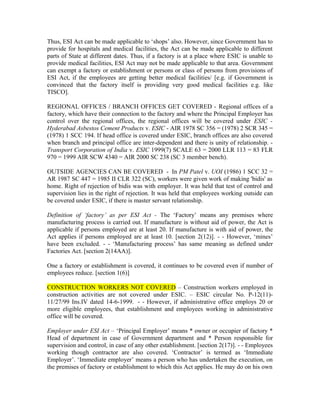 Thus, ESI Act can be made applicable to ‘shops’ also. However, since Government has to
provide for hospitals and medical facilities, the Act can be made applicable to different
parts of State at different dates. Thus, if a factory is at a place where ESIC is unable to
provide medical facilities, ESI Act may not be made applicable to that area. Government
can exempt a factory or establishment or persons or class of persons from provisions of
ESI Act, if the employees are getting better medical facilities/ [e.g. if Government is
convinced that the factory itself is providing very good medical facilities e.g. like
TISCO].
REGIONAL OFFICES / BRANCH OFFICES GET COVERED - Regional offices of a
factory, which have their connection to the factory and where the Principal Employer has
control over the regional offices, the regional offices will be covered under ESIC -
Hyderabad Asbestos Cement Products v. ESIC - AIR 1978 SC 356 = (1978) 2 SCR 345 =
(1978) 1 SCC 194. If head office is covered under ESIC, branch offices are also covered
when branch and principal office are inter-dependent and there is unity of relationship. -
Transport Corporation of India v. ESIC 1999(7) SCALE 63 = 2000 LLR 113 = 83 FLR
970 = 1999 AIR SCW 4340 = AIR 2000 SC 238 (SC 3 member bench).
OUTSIDE AGENCIES CAN BE COVERED - In PM Patel v. UOI (1986) 1 SCC 32 =
AR 1987 SC 447 = 1985 II CLR 322 (SC), workers were given work of making 'bidis' as
home. Right of rejection of bidis was with employer. It was held that test of control and
supervision lies in the right of rejection. It was held that employees working outside can
be covered under ESIC, if there is master servant relationship.
Definition of ‘factory’ as per ESI Act - The ‘Factory’ means any premises where
manufacturing process is carried out. If manufacture is without aid of power, the Act is
applicable if persons employed are at least 20. If manufacture is with aid of power, the
Act applies if persons employed are at least 10. [section 2(12)]. - - However, ‘mines’
have been excluded. - - ‘Manufacturing process’ has same meaning as defined under
Factories Act. [section 2(14AA)].
One a factory or establishment is covered, it continues to be covered even if number of
employees reduce. [section 1(6)]
CONSTRUCTION WORKERS NOT COVERED – Construction workers employed in
construction activities are not covered under ESIC. – ESIC circular No. P-12(11)-
11/27/99 Ins.IV dated 14-6-1999. - - However, if administrative office employs 20 or
more eligible employees, that establishment and employees working in administrative
office will be covered.
Employer under ESI Act – ‘Principal Employer’ means * owner or occupier of factory *
Head of department in case of Government department and * Person responsible for
supervision and control, in case of any other establishment. [section 2(17)]. - - Employees
working though contractor are also covered. ‘Contractor’ is termed as ‘Immediate
Employer’. ‘Immediate employer’ means a person who has undertaken the execution, on
the premises of factory or establishment to which this Act applies. He may do on his own
 