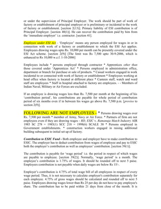 or under the supervision of Principal Employer. The work should be part of work of
factory or establishment of principal employer or is preliminary or incidental to the work
of factory or establishment. [section 2(13)]. Primary liability of ESI contribution is of
Principal Employer. [section 40(1)]. He can recover the contribution paid by him from
the ‘immediate employer’ i.e. contractor. [section 41].
Employee under ESI Act - ‘Employee’ means any person employed for wages in or in
connection with work of a factory or establishment to which the ESI Act applies.
Employees drawing wages upto Rs. 10,000 per month can be presently covered under the
ESI Act scheme. [section 2(9)] [The limit was Rs 7,500 upto 30-9-2006, which is
enhanced to Rs 10,000 w.e.f. 1-10-2006]
Employees include * persons employed through contractor * Apprentices other than
those covered under ‘Apprentices Act’ * Persons employed in administration office,
department or branch for purchase or sale of products. * Casual workers engaged in work
incidental to or connected with work of factory or establishment * Employees working at
head office when factory is located at different place * Canteen staff, watch and ward
staff are employees * Staff in hospital attached to factory are employees. - - Members of
Indian Naval, Military or Air Forces are excluded.
If an employee is drawing wages less than Rs. 7,500 per month at the beginning of his
‘contribution period’, his contributions are payable for whole period of contribution
period of six months even if in between his wages go above Rs. 7,500 p.m. [proviso to
section 2(9)].
FOLLOWING ARE NOT EMPLOYEES - * Persons drawing wages over
Rs. 7,500 per month * member of Army, Navy or Air Force. * Partners of firm are not
employees even if they are drawing wages - RD, ESIC v. Ramanuja Match Industry AIR
1985 SC 278 = 1985(1) SCC 218 = 1998(6) SCALE 38 * Persons employed in
Government establishments. * construction workers engaged in raising additional
building subsequent to initial set up of factory.
Contribution to ESIC Fund - Both employee and employer have to make contribution to
ESIC. The employer has to deduct contribution from wages of employee and pay to ESIC
both the employer’s contribution as well as employees’ contribution. [section 39(1)].
The contribution is payable for ‘wage period’ i.e. the period in respect of which wages
are payable to employee. [section 39(2)]. Normally, ‘wage period’ is a month. The
employee’s contribution is 1.75% of wages. It should be rounded off to next 5 paise.
Employees contribution is not payable when daily wages are below Rs 15/-.
Employer’s contribution is 4.75% of total wage bill of all employees in respect of every
wage period. Thus, it is not necessary to calculate employer's contribution separately for
each employee. 4.75% of gross wages should be calculated and rounded off to next 5
paise. Employees drawing wages lower than Rs 25 per day do not have to pay employee's
share. The contribution has to be paid within 21 days from close of the month. It is
 
