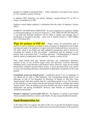 payable by a challan in authorised bank. - - If the contribution is not paid in time, interest
@ 12% is payable. [section 39(5)(a)].
In addition, ESIC authorities can impose ‘damages’ varying between 5% to 25% of
arrears of contribution u/s 85B.
Employer cannot deduct employer’s contribution from the salary of employee. [section
40(3)].
LIABILITY OF PRINCIPAL EMPLOYER – In case of employees of contractor, liability
is of Principal Employer. In Britannia Industries v. ESIC (2001) 98 FJR 520 (Mad HC),
it was held that Principal Employer will be liable to penalty and damages also if
contribution is not paid on due date. – same view in Padmini Products v. ESIC 2000(2)
Kar LJ 369 (Karn HC).
Wage for purpose of ESI Act - ‘Wages’ means all remuneration paid or
payable in cash to employee according to terms of contract of employment and includes
any payment made to an employee in respect of period of authorised leave, lock-out, lay-
off, strike which is not illegal and other additional remuneration paid at interval not
exceeding two months. It does not include * contribution paid by employer to any
pension fund or provident fund * Travelling allowance * Reimbursement of expenses
made by nature of employment of the employee * gratuity. [section 2(22)].
Thus, wages include basic pay, dearness allowance, city compensatory allowance,
payment of day of rest, overtime wages, house rent allowance, incentive allowance,
attendance bonus, meal allowance and incentive bonus. However, wages do not include
annual bonus, unilateral rewards scheme (inam), ex gratia payments made every quarter
or every year travelling allowance, retrenchment compensation, encashment of leave and
gratuity.
Contribution period and Benefit period - Contribution period is (a) 1st September to
31st March (b) 1st April to 30th September. The corresponding benefit period is (a)
following 1st July to 31st December (b) following 1st January to 30th June. Thus,
‘benefit period’ starts three months after the ‘contribution period’ is over. The relevance
of this definition is that sickness benefit and maternity benefit is available only during
‘benefit period’. Thus, an employee gets these benefits only after 9 months after joining
employment and paying contribution. However, other benefits are available during
contribution period also.
Benefits to employees covered under ESI Act - An employee is entitled to get benefits
which are medical benefits as well as cash benefits. He also can get disablement benefit.
Equal Remuneration Act
As the name of the Act suggests, the object of the Act is to provide for payment of equal
remuneration to men and women workers and to prevent discrimination on the ground of
 