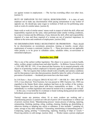 sex against women in employment. - - The Act has overriding effect over other Acts.
[section 3]
DUTY OF EMPLOYER TO PAY EQUAL REMUNERATION – It is duty of each
employer not to make any discrimination while paying remuneration to any worker of
opposite sex. He should pay same wages to workmen of both sex for performing same
work or work of a similar nature. [section 4].
Same work or work of similar nature’ means work in respect of which the skill, effort and
responsibility required are the same, when performed under similar working conditions,
by a man or woman and the difference, if any, between the skill, effort and responsibility
required of a man and those required of a woman are not of practical importance in
relation to the terms and conditions of employment. [section 2(h)].
NO DISCRIMINATION WHILE RECRUITMENT OR PROMOTION – There should
be no discrimination on recruitment, promotion, training or transfer, except where
employment of women is restricted. [section 5]. - - These provisions are not applicable
when priority is to be given to schedules castes, schedules tribes, ex-servicemen or
retrenched employees.
Factories Act, 1948
This is one of the earliest welfare legislation. The object is to secure to workers health,
safety, welfare, proper working hours and other benefits.- - In Bhikusa Yamasa Kshatriya
v. UOI AIR 1963 SC 1591, it was observed that Factories Act is enacted primarily with
object to of protecting workers employed in factories against industrial and occupational
hazards. - - The Act requires that workers should work in healthy and sanitary conditions
and for that purpose it provides that precautions should be taken for safety of workers and
prevention of accidents. - - Incidental provisions have also been made’.
In S M Datta v. State of Gujarat 2001(5) SCALE 457 = 100 FJR 26 = 2001 AIR SCW
3133, it was observed, ‘First Factories Act was passed in 1880. Factories Act, 1948 was
engrafted in the Statute Book where emphasis had been on the welfare of the workers.
Factory Inspectors have been placed with heavy responsibility on them. - - The Act
undoubtedly is a welfare legislation and cannot be termed to be a complete code in itself.
- - In this case, it was held that if a workman is found working during period not notified
beforehand, prosecution can be launched.
'Factory' means any premises where 10 or more workers are working and a
manufacturing process is carried out with aid of power (20 if manufacture is without aid
of power). [section 2(m)]. ‘Manufacturing process’ means process of altering, repairing,
ornamenting, finishing, packing, oiling, washing, cleaning, breaking up, demolishing or
otherwise treating or adopting any article or substance. It also includes * pumping oil,
water, sewage or any other substance * Generating, transforming or transmitting power *
Composing, typing, printing * Constructing, repairing, breaking of ships or vessels *
Preserving articles in cold storage. [section 2(k)]. - - Worker means a person employed
 