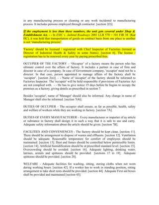 in any manufacturing process or cleaning or any work incidental to manufacturing
process. It includes persons employed through contractor. [section 2(l)].
If the employment is less than these numbers, the unit gets covered under Shop &
Establishment Act. - - In ESIC v. Jaihind Roadways 2001 LLR 570 = 101 FJR 38 (Kar
HC), it was held that transportation of goods on contract basis from one place to another
is not ‘manufacturing process’.
'Factory' should be licensed / registered with Chief Inspector of Factories (termed as
Director of Industrial Health & Safety in some States). [section 6]. The license /
registration has to be renewed every year by paying prescribed fees.
OCCUPIER OF THE FACTORY – ‘Occupier’ of a factory means the person who has
ultimate control over the affairs of factory. It includes a partner in case of firm and
director in case of a company. In case of Government company, 'occupier' need not be a
director. In that case, person appointed to manage affairs of the factory shall be
‘occupier’. [section 2(n)]. - - Name of 'occupier' of the factory should be informed to
Factories Inspector. The 'occupier' will be held responsible if provisions of Factories Act
are not complied with. - - He has to give notice 15 days before he begins to occupy the
premises as a factory, giving details as prescribed in section 7.
Besides 'occupier', name of 'Manager' should also be informed. Any change in name of
Manager shall also be informed. [section 7(4)].
DUTIES OF OCCUPIER – The occupier shall ensure, as far as possible, health, safety
and welfare of workers while they are working in factory. [section 7A].
DUTIES OF EVERY MANUFACTURER – Every manufacturer or importer of ay article
or substance in factory shall design it in such a way that it is safe to use and carry.
Adequate safety information about the article should be given. [section 7B].
FACILITIES AND CONVENIENCES - The factory should be kept clean. [section 11].
There should be arrangement to dispose of wastes and effluents. [section 12]. Ventilation
should be adequate. Reasonable temperature for comfort of employees should be
maintained. [section 13]. Dust and fumes should be controlled below permissible limits.
[section 14]. Artificial humidification should be at prescribed standard level. [section 15].
Overcrowding should be avoided. [section 16]. Adequate lighting, drinking water,
latrines, urinals and spittoons should be provided. [sections 17 to 19]. Adequate
spittoons should be provided. [section 20].
WELFARE - Adequate facilities for washing, sitting, storing cloths when not worn
during working hours. [section 42]. If a worker has to work in standing position, sitting
arrangement to take short rests should be provided. [section 44]. Adequate First aid boxes
shall be provided and maintained [section 45].
 