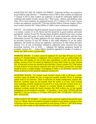 FACILITIES IN CASE OF LARGE FACTORIES - Following facilities are required to
be provided by large factories - * Ambulance room if 500 or more workers are employed
* Canteen if 250 or more workers are employed. It should be sufficiently lighted and
ventilated and suitably located. [section 46]. * Rest rooms / shelters with drinking water
when 150 or more workmen are employed [section 47] * Crèches if 30 or more women
workers are employed. [section 48] * Full time Welfare Officer if factory employs 500 or
more workers [section 49] * Safety Officer if 1,000 or more workmen are employed.
SAFETY - All machinery should be properly fenced to protect workers when machinery
is in motion. [section 21 to 27]. Hoists and lifts should be in good condition and tested
periodically. [section 28 and 29]. Pressure plants should be checked as per rules. [section
31]. Floor, stairs and means of access should be of sound construction and free form
obstructions. [section 32]. Safety appliances for eyes, dangerous dusts, gas, fumes should
be provided. [sections 35 and 36]. Worker is also under obligation to use the safety
appliances. He should not misuse any appliance, convenience or other things provided.
[section 111]. In case of hazardous substances, additional safety measures have been
prescribed. [sections 41A to 41H]. - - Adequate fire fighting equipment should be
available. [section 38]. - - Safety Officer should be appointed if number of workers in
factory are 1,000 or more. [section 40B].
WORKING HOURS - A worker cannot be employed for more than 48 hours in a week.
[section 51]. Weekly holiday is compulsory. If he is asked to work on weekly holiday, he
should have full holiday on one of three days immediately or after the normal day of
holiday. [section 52(1)]. He cannot be employed for more than 9 hours in a day. [section
54]. At least half an hour rest should be provided after 5 hours. [section 55]. Total period
of work inclusive of rest interval cannot be more than 10.5 hours. [section 56]. A worker
should be given a weekly holiday. Overlapping of shifts is not permitted. [section 58].
Notice of period of work should be displayed. [section 61].
OVERTIME WAGES - If a worker works beyond 9 hours a day or 48 hours a week,
overtime wages are double the rate of wages are payable. [section 59(1)]. A workman
cannot work in two factories. There is restriction on double employment. [section 60].
However, overtime wages are not payable when the worker is on tour. Total working
hours including overtime should not exceed 60 in a week and total overtime hours in a
quarter should not exceed 50. Register of overtime should be maintained. - - An
employee working outside the factory premises like field workers etc. on tour outside
headquarters are not entitled to overtime. – R Ananthan v. Avery India 1972(42) FJR 304
(Mad HC) * Director of Stores v. P S Dube 1978 Lab IC 390 = 52 FJR 299 = 1978 I LLN
464 = 36 FLR 420.
EMPLOYMENT OF WOMEN - A woman worker cannot be employed beyond the hours
6 a.m. to 7.00 pm. State Government can grant exemption to any factory or group or class
of factories, but no woman can be permitted to work during 10 PM to 5 AM. Shift change
can be only after weekly or other holiday and not in between. [section 66].
 