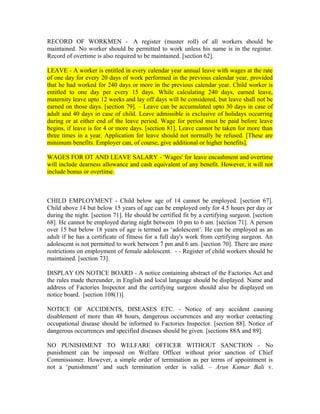RECORD OF WORKMEN - A register (muster roll) of all workers should be
maintained. No worker should be permitted to work unless his name is in the register.
Record of overtime is also required to be maintained. [section 62].
LEAVE - A worker is entitled in every calendar year annual leave with wages at the rate
of one day for every 20 days of work performed in the previous calendar year, provided
that he had worked for 240 days or more in the previous calendar year. Child worker is
entitled to one day per every 15 days. While calculating 240 days, earned leave,
maternity leave upto 12 weeks and lay off days will be considered, but leave shall not be
earned on those days. [section 79]. – Leave can be accumulated upto 30 days in case of
adult and 40 days in case of child. Leave admissible is exclusive of holidays occurring
during or at either end of the leave period. Wage for period must be paid before leave
begins, if leave is for 4 or more days. [section 81]. Leave cannot be taken for more than
three times in a year. Application for leave should not normally be refused. [These are
minimum benefits. Employer can, of course, give additional or higher benefits].
WAGES FOR OT AND LEAVE SALARY - 'Wages' for leave encashment and overtime
will include dearness allowance and cash equivalent of any benefit. However, it will not
include bonus or overtime.
CHILD EMPLOYMENT - Child below age of 14 cannot be employed. [section 67].
Child above 14 but below 15 years of age can be employed only for 4.5 hours per day or
during the night. [section 71]. He should be certified fit by a certifying surgeon. [section
68]. He cannot be employed during night between 10 pm to 6 am. [section 71]. A person
over 15 but below 18 years of age is termed as ‘adolescent’. He can be employed as an
adult if he has a certificate of fitness for a full day's work from certifying surgeon. An
adolescent is not permitted to work between 7 pm and 6 am. [section 70]. There are more
restrictions on employment of female adolescent. - - Register of child workers should be
maintained. [section 73].
DISPLAY ON NOTICE BOARD - A notice containing abstract of the Factories Act and
the rules made thereunder, in English and local language should be displayed. Name and
address of Factories Inspector and the certifying surgeon should also be displayed on
notice board. [section 108(1)].
NOTICE OF ACCIDENTS, DISEASES ETC. - Notice of any accident causing
disablement of more than 48 hours, dangerous occurrences and any worker contacting
occupational disease should be informed to Factories Inspector. [section 88]. Notice of
dangerous occurrences and specified diseases should be given. [sections 88A and 89].
NO PUNISHMENT TO WELFARE OFFICER WITHOUT SANCTION - No
punishment can be imposed on Welfare Officer without prior sanction of Chief
Commissioner. However, a simple order of termination as per terms of appointment is
not a ‘punishment’ and such termination order is valid. – Arun Kumar Bali v.
 