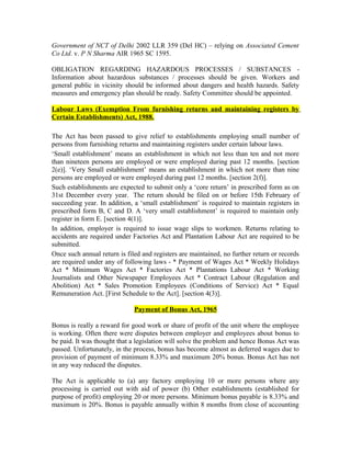 Government of NCT of Delhi 2002 LLR 359 (Del HC) – relying on Associated Cement
Co Ltd. v. P N Sharma AIR 1965 SC 1595.
OBLIGATION REGARDING HAZARDOUS PROCESSES / SUBSTANCES -
Information about hazardous substances / processes should be given. Workers and
general public in vicinity should be informed about dangers and health hazards. Safety
measures and emergency plan should be ready. Safety Committee should be appointed.
Labour Laws (Exemption From furnishing returns and maintaining registers by
Certain Establishments) Act, 1988.
The Act has been passed to give relief to establishments employing small number of
persons from furnishing returns and maintaining registers under certain labour laws.
‘Small establishment’ means an establishment in which not less than ten and not more
than nineteen persons are employed or were employed during past 12 months. [section
2(e)]. ‘Very Small establishment’ means an establishment in which not more than nine
persons are employed or were employed during past 12 months. [section 2(f)].
Such establishments are expected to submit only a ‘core return’ in prescribed form as on
31st December every year. The return should be filed on or before 15th February of
succeeding year. In addition, a ‘small establishment’ is required to maintain registers in
prescribed form B, C and D. A ‘very small establishment’ is required to maintain only
register in form E. [section 4(1)].
In addition, employer is required to issue wage slips to workmen. Returns relating to
accidents are required under Factories Act and Plantation Labour Act are required to be
submitted.
Once such annual return is filed and registers are maintained, no further return or records
are required under any of following laws - * Payment of Wages Act * Weekly Holidays
Act * Minimum Wages Act * Factories Act * Plantations Labour Act * Working
Journalists and Other Newspaper Employees Act * Contract Labour (Regulation and
Abolition) Act * Sales Promotion Employees (Conditions of Service) Act * Equal
Remuneration Act. [First Schedule to the Act]. [section 4(3)].
Payment of Bonus Act, 1965
Bonus is really a reward for good work or share of profit of the unit where the employee
is working. Often there were disputes between employer and employees about bonus to
be paid. It was thought that a legislation will solve the problem and hence Bonus Act was
passed. Unfortunately, in the process, bonus has become almost as deferred wages due to
provision of payment of minimum 8.33% and maximum 20% bonus. Bonus Act has not
in any way reduced the disputes.
The Act is applicable to (a) any factory employing 10 or more persons where any
processing is carried out with aid of power (b) Other establishments (established for
purpose of profit) employing 20 or more persons. Minimum bonus payable is 8.33% and
maximum is 20%. Bonus is payable annually within 8 months from close of accounting
 