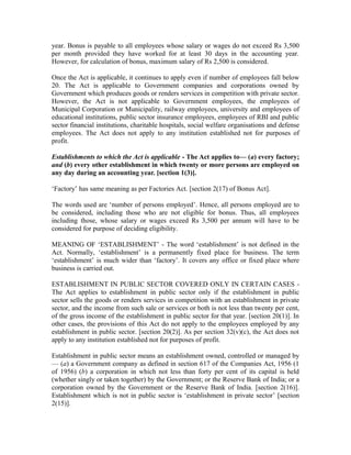 year. Bonus is payable to all employees whose salary or wages do not exceed Rs 3,500
per month provided they have worked for at least 30 days in the accounting year.
However, for calculation of bonus, maximum salary of Rs 2,500 is considered.
Once the Act is applicable, it continues to apply even if number of employees fall below
20. The Act is applicable to Government companies and corporations owned by
Government which produces goods or renders services in competition with private sector.
However, the Act is not applicable to Government employees, the employees of
Municipal Corporation or Municipality, railway employees, university and employees of
educational institutions, public sector insurance employees, employees of RBI and public
sector financial institutions, charitable hospitals, social welfare organisations and defense
employees. The Act does not apply to any institution established not for purposes of
profit.
Establishments to which the Act is applicable - The Act applies to— (a) every factory;
and (b) every other establishment in which twenty or more persons are employed on
any day during an accounting year. [section 1(3)].
‘Factory’ has same meaning as per Factories Act. [section 2(17) of Bonus Act].
The words used are ‘number of persons employed’. Hence, all persons employed are to
be considered, including those who are not eligible for bonus. Thus, all employees
including those, whose salary or wages exceed Rs 3,500 per annum will have to be
considered for purpose of deciding eligibility.
MEANING OF ‘ESTABLISHMENT’ - The word ‘establishment’ is not defined in the
Act. Normally, ‘establishment’ is a permanently fixed place for business. The term
‘establishment’ is much wider than ‘factory’. It covers any office or fixed place where
business is carried out.
ESTABLISHMENT IN PUBLIC SECTOR COVERED ONLY IN CERTAIN CASES -
The Act applies to establishment in public sector only if the establishment in public
sector sells the goods or renders services in competition with an establishment in private
sector, and the income from such sale or services or both is not less than twenty per cent,
of the gross income of the establishment in public sector for that year. [section 20(1)]. In
other cases, the provisions of this Act do not apply to the employees employed by any
establishment in public sector. [section 20(2)]. As per section 32(v)(c), the Act does not
apply to any institution established not for purposes of profit.
Establishment in public sector means an establishment owned, controlled or managed by
— (a) a Government company as defined in section 617 of the Companies Act, 1956 (1
of 1956) (b) a corporation in which not less than forty per cent of its capital is held
(whether singly or taken together) by the Government; or the Reserve Bank of India; or a
corporation owned by the Government or the Reserve Bank of India. [section 2(16)].
Establishment which is not in public sector is ‘establishment in private sector’ [section
2(15)].
 