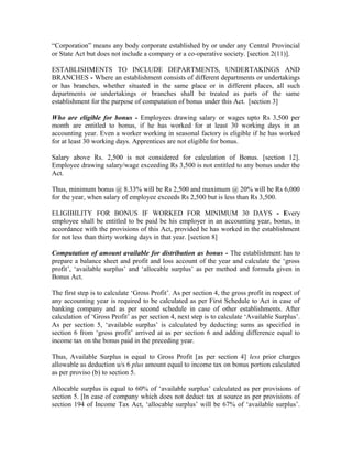“Corporation” means any body corporate established by or under any Central Provincial
or State Act but does not include a company or a co-operative society. [section 2(11)].
ESTABLISHMENTS TO INCLUDE DEPARTMENTS, UNDERTAKINGS AND
BRANCHES - Where an establishment consists of different departments or undertakings
or has branches, whether situated in the same place or in different places, all such
departments or undertakings or branches shall be treated as parts of the same
establishment for the purpose of computation of bonus under this Act. [section 3]
Who are eligible for bonus - Employees drawing salary or wages upto Rs 3,500 per
month are entitled to bonus, if he has worked for at least 30 working days in an
accounting year. Even a worker working in seasonal factory is eligible if he has worked
for at least 30 working days. Apprentices are not eligible for bonus.
Salary above Rs. 2,500 is not considered for calculation of Bonus. [section 12].
Employee drawing salary/wage exceeding Rs 3,500 is not entitled to any bonus under the
Act.
Thus, minimum bonus @ 8.33% will be Rs 2,500 and maximum @ 20% will be Rs 6,000
for the year, when salary of employee exceeds Rs 2,500 but is less than Rs 3,500.
ELIGIBILITY FOR BONUS IF WORKED FOR MINIMUM 30 DAYS - Every
employee shall be entitled to be paid be his employer in an accounting year, bonus, in
accordance with the provisions of this Act, provided he has worked in the establishment
for not less than thirty working days in that year. [section 8]
Computation of amount available for distribution as bonus - The establishment has to
prepare a balance sheet and profit and loss account of the year and calculate the ‘gross
profit’, ‘available surplus’ and ‘allocable surplus’ as per method and formula given in
Bonus Act.
The first step is to calculate ‘Gross Profit’. As per section 4, the gross profit in respect of
any accounting year is required to be calculated as per First Schedule to Act in case of
banking company and as per second schedule in case of other establishments. After
calculation of ‘Gross Profit’ as per section 4, next step is to calculate ‘Available Surplus’.
As per section 5, ‘available surplus’ is calculated by deducting sums as specified in
section 6 from ‘gross profit’ arrived at as per section 6 and adding difference equal to
income tax on the bonus paid in the preceding year.
Thus, Available Surplus is equal to Gross Profit [as per section 4] less prior charges
allowable as deduction u/s 6 plus amount equal to income tax on bonus portion calculated
as per proviso (b) to section 5.
Allocable surplus is equal to 60% of ‘available surplus’ calculated as per provisions of
section 5. [In case of company which does not deduct tax at source as per provisions of
section 194 of Income Tax Act, ‘allocable surplus’ will be 67% of ‘available surplus’.
 