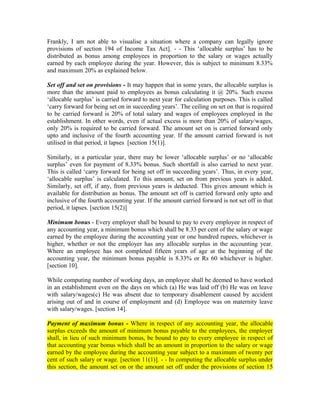 Frankly, I am not able to visualise a situation where a company can legally ignore
provisions of section 194 of Income Tax Act]. - - This ‘allocable surplus’ has to be
distributed as bonus among employees in proportion to the salary or wages actually
earned by each employee during the year. However, this is subject to minimum 8.33%
and maximum 20% as explained below.
Set off and set on provisions - It may happen that in some years, the allocable surplus is
more than the amount paid to employees as bonus calculating it @ 20%. Such excess
‘allocable surplus’ is carried forward to next year for calculation purposes. This is called
‘carry forward for being set on in succeeding years’. The ceiling on set on that is required
to be carried forward is 20% of total salary and wages of employees employed in the
establishment. In other words, even if actual excess is more than 20% of salary/wages,
only 20% is required to be carried forward. The amount set on is carried forward only
upto and inclusive of the fourth accounting year. If the amount carried forward is not
utilised in that period, it lapses [section 15(1)].
Similarly, in a particular year, there may be lower ‘allocable surplus’ or no ‘allocable
surplus’ even for payment of 8.33% bonus. Such shortfall is also carried to next year.
This is called ‘carry forward for being set off in succeeding years’. Thus, in every year,
‘allocable surplus’ is calculated. To this amount, set on from previous years is added.
Similarly, set off, if any, from previous years is deducted. This gives amount which is
available for distribution as bonus. The amount set off is carried forward only upto and
inclusive of the fourth accounting year. If the amount carried forward is not set off in that
period, it lapses. [section 15(2)]
Minimum bonus - Every employer shall be bound to pay to every employee in respect of
any accounting year, a minimum bonus which shall be 8.33 per cent of the salary or wage
earned by the employee during the accounting year or one hundred rupees, whichever is
higher, whether or not the employer has any allocable surplus in the accounting year.
Where an employee has not completed fifteen years of age at the beginning of the
accounting year, the minimum bonus payable is 8.33% or Rs 60 whichever is higher.
[section 10].
While computing number of working days, an employee shall be deemed to have worked
in an establishment even on the days on which (a) He was laid off (b) He was on leave
with salary/wages(c) He was absent due to temporary disablement caused by accident
arising out of and in course of employment and (d) Employee was on maternity leave
with salary/wages. [section 14].
Payment of maximum bonus - Where in respect of any accounting year, the allocable
surplus exceeds the amount of minimum bonus payable to the employees, the employer
shall, in lieu of such minimum bonus, be bound to pay to every employee in respect of
that accounting year bonus which shall be an amount in proportion to the salary or wage
earned by the employee during the accounting year subject to a maximum of twenty per
cent of such salary or wage. [section 11(1)]. - - In computing the allocable surplus under
this section, the amount set on or the amount set off under the provisions of section 15
 