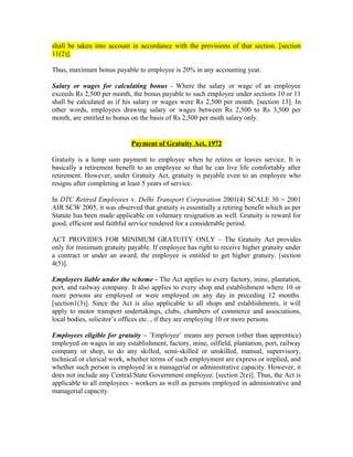 shall be taken into account in accordance with the provisions of that section. [section
11(2)].
Thus, maximum bonus payable to employee is 20% in any accounting year.
Salary or wages for calculating bonus - Where the salary or wage of an employee
exceeds Rs 2,500 per month, the bonus payable to such employee under sections 10 or 11
shall be calculated as if his salary or wages were Rs 2,500 per month. [section 13]. In
other words, employees drawing salary or wages between Rs 2,500 to Rs 3,500 per
month, are entitled to bonus on the basis of Rs 2,500 per moth salary only.
Payment of Gratuity Act, 1972
Gratuity is a lump sum payment to employee when he retires or leaves service. It is
basically a retirement benefit to an employee so that he can live life comfortably after
retirement. However, under Gratuity Act, gratuity is payable even to an employee who
resigns after completing at least 5 years of service.
In DTC Retired Employees v. Delhi Transport Corporation 2001(4) SCALE 30 = 2001
AIR SCW 2005, it was observed that gratuity is essentially a retiring benefit which as per
Statute has been made applicable on voluntary resignation as well. Gratuity is reward for
good, efficient and faithful service rendered for a considerable period.
ACT PROVIDES FOR MINIMUM GRATUITY ONLY – The Gratuity Act provides
only for minimum gratuity payable. If employee has right to receive higher gratuity under
a contract or under an award, the employee is entitled to get higher gratuity. [section
4(5)].
Employers liable under the scheme - The Act applies to every factory, mine, plantation,
port, and railway company. It also applies to every shop and establishment where 10 or
more persons are employed or were employed on any day in preceding 12 months.
[section1(3)]. Since the Act is also applicable to all shops and establishments, it will
apply to motor transport undertakings, clubs, chambers of commerce and associations,
local bodies, solicitor’s offices etc. , if they are employing 10 or more persons.
Employees eligible for gratuity – ’Employee’ means any person (other than apprentice)
employed on wages in any establishment, factory, mine, oilfield, plantation, port, railway
company or shop, to do any skilled, semi-skilled or unskilled, manual, supervisory,
technical or clerical work, whether terms of such employment are express or implied, and
whether such person is employed in a managerial or administrative capacity. However, it
does not include any Central/State Government employee. [section 2(e)]. Thus, the Act is
applicable to all employees - workers as well as persons employed in administrative and
managerial capacity.
 